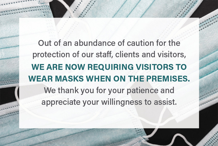 Update on masks - Out of an abundance of caution for the protection of our staff, clients, and visitors, we are now requiring visitors to wear masks when on the premises. We thank you for your patience and appreciate your willingness to assist.